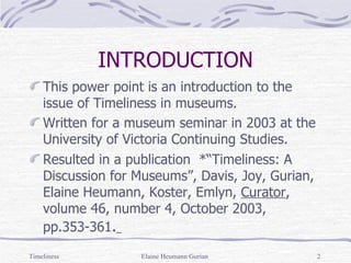 INTRODUCTION This power point is an introduction to the issue of Timeliness in museums. Written for a museum seminar in 2003 at the University of Victoria Continuing Studies. Resulted in a publication  *“Timeliness: A Discussion for Museums”, Davis, Joy, Gurian, Elaine Heumann, Koster, Emlyn,  Curator , volume 46, number 4, October 2003, pp.353-361 .   Timeliness Elaine Heumann Gurian 