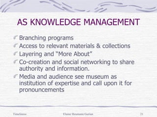 AS KNOWLEDGE MANAGEMENT Branching programs Access to relevant materials & collections Layering and “More About” Co-creation and social networking to share authority and information. Media and audience see museum as institution of expertise and call upon it for pronouncements Timeliness Elaine Heumann Gurian 