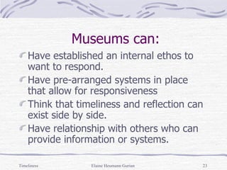 Museums can: Have established an internal ethos to want to respond. Have pre-arranged systems in place that allow for responsiveness Think that timeliness and reflection can exist side by side. Have relationship with others who can provide information or systems. Timeliness Elaine Heumann Gurian 