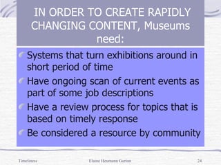 Systems that turn exhibitions around in short period of time Have ongoing scan of current events as part of some job descriptions Have a review process for topics that is based on timely response Be considered a resource by community IN ORDER TO CREATE RAPIDLY CHANGING CONTENT, Museums need: Timeliness Elaine Heumann Gurian 