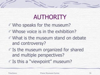 AUTHORITY Who speaks for the museum? Whose voice is in the exhibition? What is the museum stand on debate and controversy? Is the museum organized for shared and multiple perspectives? Is this a “viewpoint” museum? Timeliness Elaine Heumann Gurian 