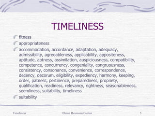 TIMELINESS fitness appropriateness  accommodation, accordance, adaptation, adequacy, admissibility, agreeableness, applicability, appositeness, aptitude, aptness, assimilation, auspiciousness, compatibility, competence, concurrency, congeniality, congruousness, consistency, consonance, convenience, correspondence, decency, decorum, eligibility, expediency, harmony, keeping, order, patness, pertinence, preparedness, propriety, qualification, readiness, relevancy, rightness, seasonableness, seemliness, suitability, timeliness  suitability Timeliness Elaine Heumann Gurian 