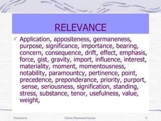 RELEVANCE Application, appositeness, germaneness, purpose, significance, importance, bearing, concern, consequence, drift, effect, emphasis, force, gist, gravity, import, influence, interest, materiality, moment, momentousness, notability, paramountcy, pertinence, point, precedence, preponderance, priority, purport,  sense, seriousness, signification, standing, stress, substance, tenor, usefulness, value, weight,  Timeliness Elaine Heumann Gurian 