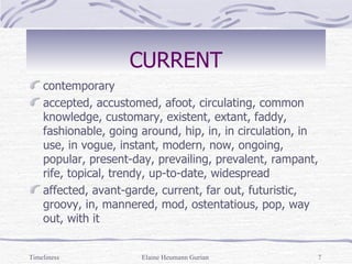 CURRENT contemporary  accepted, accustomed, afoot, circulating, common knowledge, customary, existent, extant, faddy, fashionable, going around, hip, in, in circulation, in use, in vogue, instant, modern, now, ongoing, popular, present-day, prevailing, prevalent, rampant, rife, topical, trendy, up-to-date, widespread affected, avant-garde, current, far out, futuristic, groovy, in, mannered, mod, ostentatious, pop, way out, with it Timeliness Elaine Heumann Gurian 