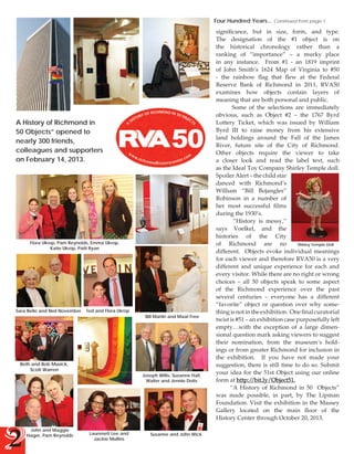 Four Hundred Years...

A History of Richmond in
50 Objects” opened to
nearly 300 friends,
colleagues and supporters
on February 14, 2013.

Flora Ukrop, Pam Reynolds, Emma Ukrop,
Katie Ukrop, Patti Ryan

Sara Belle and Neil November

Ted and Flora Ukrop

Beth and Bob Musick,
Scott Warren

2

John and Maggie
Hager, Pam Reynolds

Bill Martin and Maat Free

Joseph Willis, Suzanne Hall,
Walter and Jennie Dotts

Laurenett Lee and
Jackie Mullins

Susanne and John Wick

Continued from page 1

significance, but in size, form, and type.
The designation of the #1 object is on
the historical chronology rather than a
ranking of “importance” – a murky place
in any instance. From #1 - an 1819 imprint
of John Smith’s 1624 Map of Virginia to #50
- the rainbow flag that flew at the Federal
Reserve Bank of Richmond in 2011, RVA50
examines how objects contain layers of
meaning that are both personal and public.
Some of the selections are immediately
obvious, such as Object #2 – the 1767 Byrd
Lottery Ticket, which was issued by William
Byrd III to raise money from his extensive
land holdings around the Fall of the James
River, future site of the City of Richmond.
Other objects require the viewer to take
a closer look and read the label text, such
as the Ideal Toy Company Shirley Temple doll.
Spoiler Alert – the child star
danced with Richmond’s
William “Bill Bojangles”
Robinson in a number of
her most successful films
during the 1930’s.
“History is messy,”
says Voelkel, and the
histories of the City
of Richmond are no
Shirley Temple Doll
different. Objects evoke individual meanings
for each viewer and therefore RVA50 is a very
different and unique experience for each and
every visitor. While there are no right or wrong
choices – all 50 objects speak to some aspect
of the Richmond experience over the past
several centuries – everyone has a different
“favorite” object or question over why something is not in the exhibition. One final curatorial
twist is #51 – an exhibition case purposefully left
empty…with the exception of a large dimensional question mark asking viewers to suggest
their nomination, from the museum’s holdings or from greater Richmond for inclusion in
the exhibition. If you have not made your
suggestion, there is still time to do so. Submit
your idea for the 51st Object using our online
/bit.ly/Object51.
form at http:/
“A History of Richmond in 50 Objects”
was made possible, in part, by The Lipman
Foundation. Visit the exhibition in the Massey
Gallery located on the main floor of the
History Center through October 20, 2013.

 