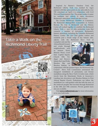 Take a Walk on the
Richmond Liberty Trail

Scan this code
to learn more

Inspired by Boston’s Freedom Trail, the
Richmond Liberty Trail was marked by logos
painted with blue spray paint on city sidewalks by over
150 volunteers on April 6 in conjunction with Civil
War and Emancipation Day. The project makes it easier
for residents and visitors to enjoy downtown
Richmond's attractions, retail and sites on foot.
The Greater Richmond Chamber of Commerce,
the Richmond Metropolitan Convention & Visitors
Bureau, the City of Richmond and the History
Center all worked together to establish the Richmond
Liberty Trail, a new 6.2 mile pedestrian route that
connects a number of downtown Richmond's
historic attractions, including the Valentine Richmond
History Center. The new trail guides visitors and
residents past a broad range of key historic sites,
adjoins with the Richmond Slave Trail at
Lumpkin's Jail and the
African Burial Ground,
and winds through
neighborhoods such
as Jackson Ward,
Monroe Ward, Court
End, Capitol Square,
Church Hill, Tredegar and Brown's
Island, the Canal Walk,
Shockoe Slip and
Shockoe Bottom. In
conjunction with the painted logos, the Richmond City
Council
Slave Trail Commission announced the
inaugural installation of permanent, cast bronze
medallions along the Slave Trail's 2.4 mile route, which
travels from the Manchester Docks at Ancarrow's
Landing into downtown and Shockoe Bottom to First
African Baptist Church. Pedestrians can follow the
medallions on a self-guided walk that tells the story of
the enslaved peoples that traveled through Richmond
in the 18th and 19th centuries. Private guided tours
Old
also are available.
Fellows
liation Hall
Reconci
Visit www.rvalibertytrail.com for more information
or to view both trails.

3

 