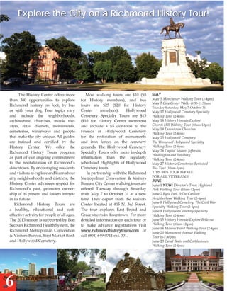 Explore the City on a Richmond History Tour!

The History Center offers more
than 380 opportunities to explore
Richmond history on foot, by bus
or with your dog. Tour topics vary
and include the neighborhoods,
architecture, churches, movie theaters, retail districts, monuments,
cemeteries, waterways and people
that make the city unique. All guides
are trained and certified by the
History Center. We offer the
Richmond History Tours program
as part of our ongoing commitment
to the revitalization of Richmond’s
downtown. By encouraging residents
and visitors to explore and learn about
city neighborhoods and districts, the
History Center advances respect for
Richmond’s past, promotes ownership of its present and fosters interest
in its future.
Richmond History Tours are
a healthy, educational and costeffective activity for people of all ages.
The 2013 season is supported by Bon
Secours Richmond Health System, the
Richmond Metropolitan Convention
& Visitors Bureau, First Market Bank
and Hollywood Cemetery.

6

Most walking tours are $10 ($5
for History members), and bus
tours are $25 ($20 for History
Center
members).
Hollywood
Cemetery Specialty Tours are $15
($10 for History Center members)
and include a $5 donation to the
Friends of Hollywood Cemetery
for the restoration of monuments
and iron fences on the cemetery
grounds. The Hollywood Cemetery
Specialty Tours offer more in-depth
information than the regularly
scheduled Highlights of Hollywood
Cemetery tours.
In partnership with the Richmond
Metropolitan Convention & Visitors
Bureau, City Center walking tours are
offered Tuesday through Saturday
from May 7 to October 31 at a new
time. They depart from the Visitors
Center located at 405 N. 3rd Street.
The tour explores East Broad and
Grace streets in downtown. For more
detailed information on each tour or
to make advance registrations visit
www.richmondhistorytours.com or
call (804) 649-0711 ext. 301.

May

May 5 Manchester Walking Tour (2-4pm)
May 7 City Center Walks (9:30-11:30am)
Tuesday-Saturday, May 7-October 31

May 12 Hollywood Cemetery Specialty
Walking Tour (2-4pm)
May 18 History Hounds Explore
Church Hill Walking Tour (10am-12pm)
May 19 Downtown Churches
Walking Tour (2-4pm)
May 25 Hollywood Cemetery:
The Women of Hollywood Specialty
Walking Tour (2-4pm)
May 26 Capitol Square: Jefferson,
Washington and Spielberg
Walking Tour (2-4pm)
May 27 Historic Cemeteries Revisited
Bus Tour (10am-1pm)
This bus tour is free
for all veterans!

JUNE

June 1 NEW! Director’s Tour: Highland
Park Walking Tour (10am-12pm)
June 2 Byrd Park &The Carillon
Neighborhood Walking Tour (2-4pm)
June 8 Hollywood Cemetery: The Civil War
Specialty Walking Tour (2-4pm)
June 9 Hollywood Cemetery Specialty
Walking Tour (2-4pm)
June 15 History Hounds Explore Bellevue
Walking Tour (10am-12 pm)
June 16 Monroe Ward Walking Tour (2-4pm)
June 20 Monument Avenue Walking
Tour (6-7:30pm)
June 23 Canal Boats and Cobblestones
Walking Tour (2-4pm)

 