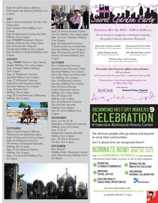 June 30 Capitol Square: Jefferson,
Washington and Spielberg Walking Tour

JULY

July 4 I Know Richmond: The Bus Tour
(10am-1pm)

July 7 Jackson Ward Walking Tour
(2-4pm)

July 14 Hollywood Cemetery Specialty
Walking Tour (2-4pm)
July 20 NEW! Richmond’s Historic
Theaters Walking Tour (10am-12pm)
July 21 Richmond’s Recycled
Neighborhood Walking Tour (2-4pm)
July 28 Main St. Recycled Walking Tour
(2-4pm)

AUGUST

Sept. 21 History Hounds Explore
The Fan Walking Tour (10am-12pm)
Sept. 22 Scott’s Addition Walking
Tour (2-4pm)
Sept. 28 Hollywood Cemetery:
A Rural Garden on a Grand Scale
Specialty Walking Tour* (2-4pm)
Sept. 29 Carytown and the Byrd
Theatre, Revisited Walking Tour

OCTOBER

Oct. 5 Hollywood Cemetery:
Symbolism and Monument Styles
Specialty Walking Tour (2-4pm)
Oct. 6 The Alleys and Parks of the
Fan Walking Tour (2-4pm)
Oct. 13 Hollywood Cemetery
Specialty Walking Tour (2-4pm)
Oct. 19 History Hounds
Explore Monument Avenue
Walking Tour (10am-12pm)
Oct. 20 Oregon Hill
Walking Tour (2-4pm)
Oct. 26 Hollywood Cemetery:
The Civil War Specialty
Walking Tour (2-4pm)
Oct. 27 Carver Walking Tour
(2-4pm)

NOVEMBER

Sept. 1 Capitol Square: Jefferson,
Washington and Spielberg (2-4pm)
Sept. 8 Hollywood Cemetery (2-4pm)
Sept. 14 Hollywood Cemetery:
The Women of Hollywood Specialty
Walking Tour (2-4pm)
Sept. 15 The Museum District
Walking Tour (2-4pm)
Sept. 19 Church Hill Walking Tour
(6-7:30pm)

Thursday, May 16, 2013 – 5:30 To 8:30 p.M.

(2-4pm)

Aug. 3 NEW! Director’s Tour: Barton
Heights Walking Tour (10am-12pm)
Aug. 4 Shockoe Bottom Walking
Tour (2-4pm)
Aug. 11 Hollywood Cemetery
Specialty Walking Tour (2-4pm)
Aug. 17 Hollywood Cemetery:
Symbolism and Monument Styles
Specialty Walking Tour (2-4pm)
Aug. 18 Ginter Park
Walking Tour (2-4pm)
Aug. 25 Canal Boats and Cobblestones
Walking Tour (2-4pm)

SEPTEMBER

Secret Garden Party
4th A N N UA L

(2-4pm)

$30 per person

Reservations: www.rvasecretgardenparty.com
or (804) 643-7404
Media Sponsors:

15 2013

We all know people who go abov
to serve their communities.

Isn’t it about time we recognized

Nov. 2, 9, 16, 23, 30
We all know people
Highlights of Hollywood Cemetery
Walking Tour (10-11:30am)
to serve their comm
Nom
Nov. 3, We all know people who go above and beyond
10, 17
Hollywood Cemetery Specialtycommunities.
Isn’t it and beyond
We all know people who go above about time w
to serve their
Walking Tour (2-4pm)
to serve their communities.
Nov. 30 I Know Richmond:
Isn’t it about time we recognized them?
The Bus Tour (1-4pm)
Visit www. time we recognized them?
.
Isn’t it about

Jun

DECEMBER

richmondhistorymakers

Dec. 26 & 27
Holiday Glitter: Monument Avenue
After Dark Evening Walking Tours

Nominations are dueknow in one
a Richmond History Maker Nominations are due o
you

June
June 30, Visit www.30, 2013
2013 richmondhi
a Richmond History Maker

Promoting
richmondhistorymakers

Demo
Innova

Visit www.richmondhistorymakers.com and nominate
Visit www.
.com and nominate
a Richmond History Maker you know in oneP romoting
of these categories:
a Richmond History Maker you know in one of these categories:

(6-7:30pm)

Stronger Communities
Promoting
Stronger
Demonstrating Communi
StrongerDemonstrating Innovative Solutions
Communities
Promoting
Improving
Improving Encou
Stronger CommunitiesSocialInnovative Solutions
Improving Justice
Encouraging
Region
Social Justice
Social Justice
Regional Collaboration
Improving
Encouraging
Creating Regional Collaboration
Quality
Social Justice
Cducational Opportunities Creating Quality
reating Quality
E
Educational
Educational Opportunities Oppor
Creating Quality
For more information visit www.richmondhistorymakers.com or call 804.649.0711 x322.

For more information visit www.richmondhistorym

Educational Opportunities
For more information visit www.richmondhistorymakers.com or call 804
For more information visit www.richmondhistorymakers.com or call 804.649.0711 x322.

7

 