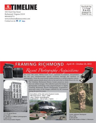 ton

e

organizations. Learn more by visiting www.richmondcultureworks.org.

TIMELINE

1015 East Clay Street
Richmond, Virginia 23219
804.649.0711
www.richmondhistorycenter.com
Contact us on:

Pre-Sort First Class
U.S. Postage

PA I D

Permit No. 2929
Richmond, VA

Jr.

Sr.
II

F raming R ichmond

April 18 - October 20, 2013

Recent Photography Acquisitions

For over 160 years, Richmonders have expressed themselves, documented
the city and commemorated special occasions through the medium of
photography. From the most formal studio portrait to a candid snapshot, photographs capture details about who we are and what we think about our city.
The Valentine Richmond History Center preserves more
than one million images. The collection spans the history of
photographic technology from daguerreotypes to digital.
“Framing Richmond: Recent Photography Acquisitions”
showcases some of the images collected by the museum
during the past five years.
Demolition of the old Larrick Student Center
900 Turpin Street - May 1, 2008
John J. Nahm, photographer
V.2010.03.07 - Gift of John J. Nahm

117-121 Broad Street
Circa 1860
Dr. Charles K.S. Millard, photographer
V.2007.39.05
Gift of Preservation Virginia

Carrie Johnson Thompson
Circa 1930
V.2010.48.99
Gift of the Estate of Hoke S. Dinsmore

 