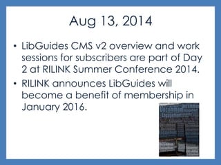 Aug 13, 2014
• LibGuides CMS v2 overview and work
sessions for subscribers are part of Day
2 at RILINK Summer Conference 2014.
• RILINK announces LibGuides will
become a benefit of membership in
January 2016.
 