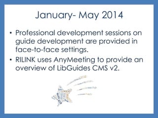 January- May 2014
• Professional development sessions on
guide development are provided in
face-to-face settings.
• RILINK uses AnyMeeting to provide an
overview of LibGuides CMS v2.
 