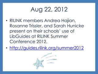 Aug 22, 2012
• RILINK members Andrea Hajian,
Rosanne Trissler, and Sarah Hunicke
present on their schools’ use of
LibGuides at RILINK Summer
Conference 2012.
• http://guides.rilink.org/summer2012
 