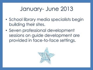 January- June 2013
• School library media specialists begin
building their sites.
• Seven professional development
sessions on guide development are
provided in face-to-face settings.
 