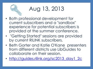 Aug 13, 2013
• Both professional development for
current subscribers and a "sandbox"
experience for potential subscribers is
provided at the summer conference.
• "Getting Started" sessions are provided
by current RILINK subscribers.
• Beth Gorter and Katie O'Kane presenters
from different districts use LibGuides to
collaborate on their session.
• http://guides.rilink.org/sc2013_day1_2c
 
