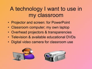 A technology I want to use in my classroom Projector and screen: for PowerPoint  Classroom computer; my own laptop Overhead projectors & transparencies Television & available educational DVDs Digital video camera for classroom use 