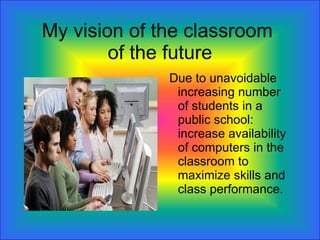 My vision of the classroom  of the future Due to unavoidable increasing number of students in a public school: increase availability of computers in the classroom to maximize skills and class performance. 