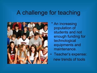 A challenge for teaching * An increasing population of students and not enough funding for technological equipments and maintenance. Teacher’s expense: new trends of tools 