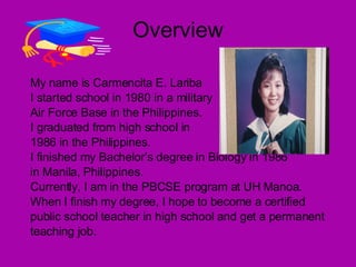 Overview My name is Carmencita E. Lariba I started school in 1980 in a military Air Force Base in the Philippines. I graduated from high school in  1986 in the Philippines. I finished my Bachelor’s degree in Biology in 1986 in Manila, Philippines. Currently, I am in the PBCSE program at UH Manoa.  When I finish my degree, I hope to become a certified public school teacher in high school and get a permanent teaching job. 