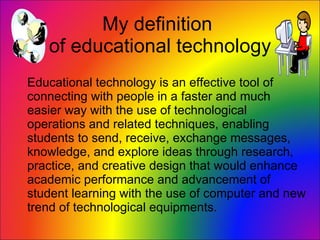 My definition  of educational technology Educational technology is an effective tool of connecting with people in a faster and much easier way with the use of technological operations and related techniques, enabling students to send, receive, exchange messages, knowledge, and explore ideas through research, practice, and creative design that would enhance academic performance and advancement of student learning with the use of computer and new trend of technological equipments. 