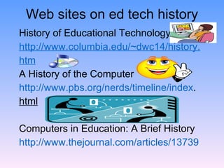 Web sites on ed tech history History of Educational Technology http://www.columbia.edu/~dwc14/history. htm A History of the Computer  http://www.pbs.org/nerds/timeline/index . html Computers in Education: A Brief History http://www.thejournal.com/articles/13739 