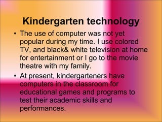 Kindergarten technology The use of computer was not yet popular during my time. I use colored TV, and black& white television at home for entertainment or I go to the movie theatre with my family. At present, kindergarteners have computers in the classroom for educational games and programs to test their academic skills and performances. 