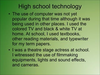 High school technology The use of computer was not yet popular during that time although it was being used in other places. I used the colored TV and black & white TV at home. At school, I used textbooks, other reading materials, and typewriter for my term papers. I was a theatre stage actress at school. I witnessed the use of filmmaking equipments, lights and sound effects, and cameras. 