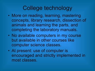College technology More on reading, learning, mastering concepts, library research, dissection of animals and learning the parts, and completing the laboratory manuals. No available computers in my course but available in other courses like computer science classes. At present: use of computer is encouraged and strictly implemented in most classes. 