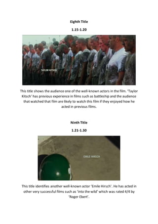 Eighth Title
1.15-1.20
This title shows the audience one of the well-known actors in the film. ‘Taylor
Kitsch’ has previous experience in films such as battleship and the audience
that watched that film are likely to watch this film if they enjoyed how he
acted in previous films.
Ninth Title
1.21-1.30
This title identifies another well-known actor ‘Emile Hirsch’. He has acted in
other very successful films such as ‘into the wild’ which was rated 4/4 by
‘Roger Ebert’.
 