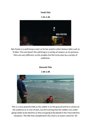 Tenth Title
1.31-1.36
Ben Foster is a well-known actor as he has acted in other famous titles such as
‘X-Men: The Last Stand’ this will bring in a variety of viewers as his previous
films are very different; so this enables the film to be seen by a variety of
audiences.
Eleventh Title
1.46-1.48
This is a very powerful title as the soldier is on the ground and he is shown to
the audience as in a lot of pain, but the training that the soldiers are under-
going needs to be extreme as they are going to be placed in the most extreme
situations. The title that complements this shot is an actors name for ‘Ali
 