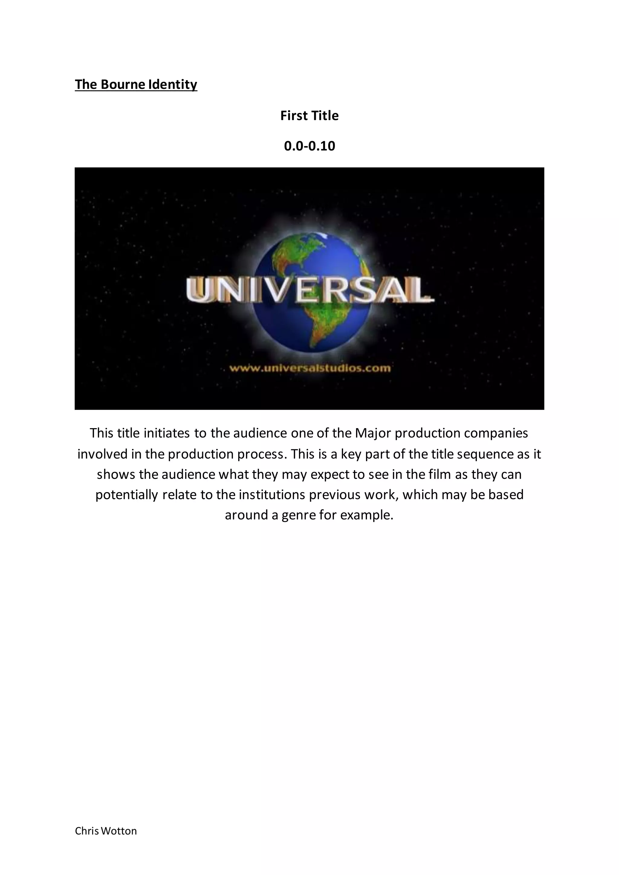 ChrisWotton
The Bourne Identity
First Title
0.0-0.10
This title initiates to the audience one of the Major production companies
involved in the production process. This is a key part of the title sequence as it
shows the audience what they may expect to see in the film as they can
potentially relate to the institutions previous work, which may be based
around a genre for example.
 