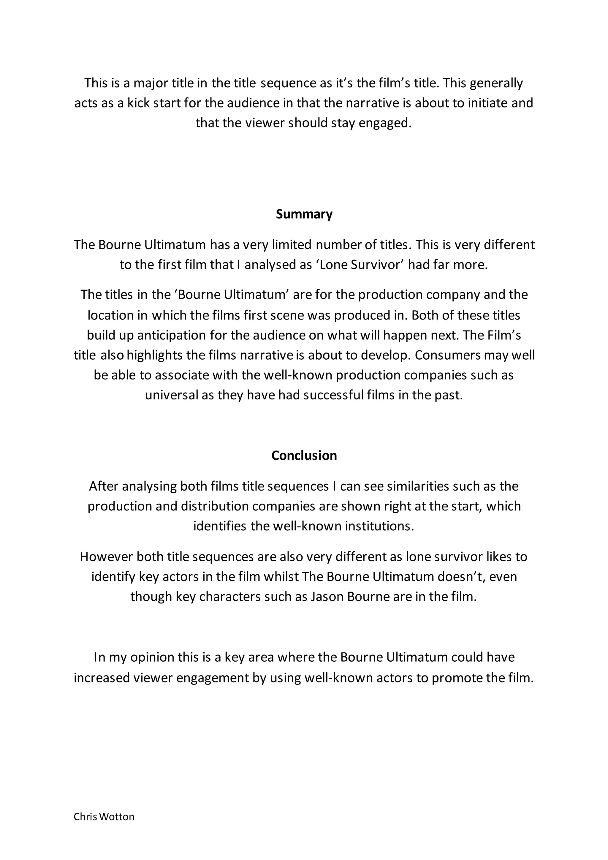 ChrisWotton
This is a major title in the title sequence as it’s the film’s title. This generally
acts as a kick start for the audience in that the narrative is about to initiate and
that the viewer should stay engaged.
Summary
The Bourne Ultimatum has a very limited number of titles. This is very different
to the first film that I analysed as ‘Lone Survivor’ had far more.
The titles in the ‘Bourne Ultimatum’ are for the production company and the
location in which the films first scene was produced in. Both of these titles
build up anticipation for the audience on what will happen next. The Film’s
title also highlights the films narrativeis about to develop. Consumers may well
be able to associate with the well-known production companies such as
universal as they have had successful films in the past.
Conclusion
After analysing both films title sequences I can see similarities such as the
production and distribution companies are shown right at the start, which
identifies the well-known institutions.
However both title sequences are also very different as lone survivor likes to
identify key actors in the film whilst The Bourne Ultimatum doesn’t, even
though key characters such as Jason Bourne are in the film.
In my opinion this is a key area where the Bourne Ultimatum could have
increased viewer engagement by using well-known actors to promote the film.
 