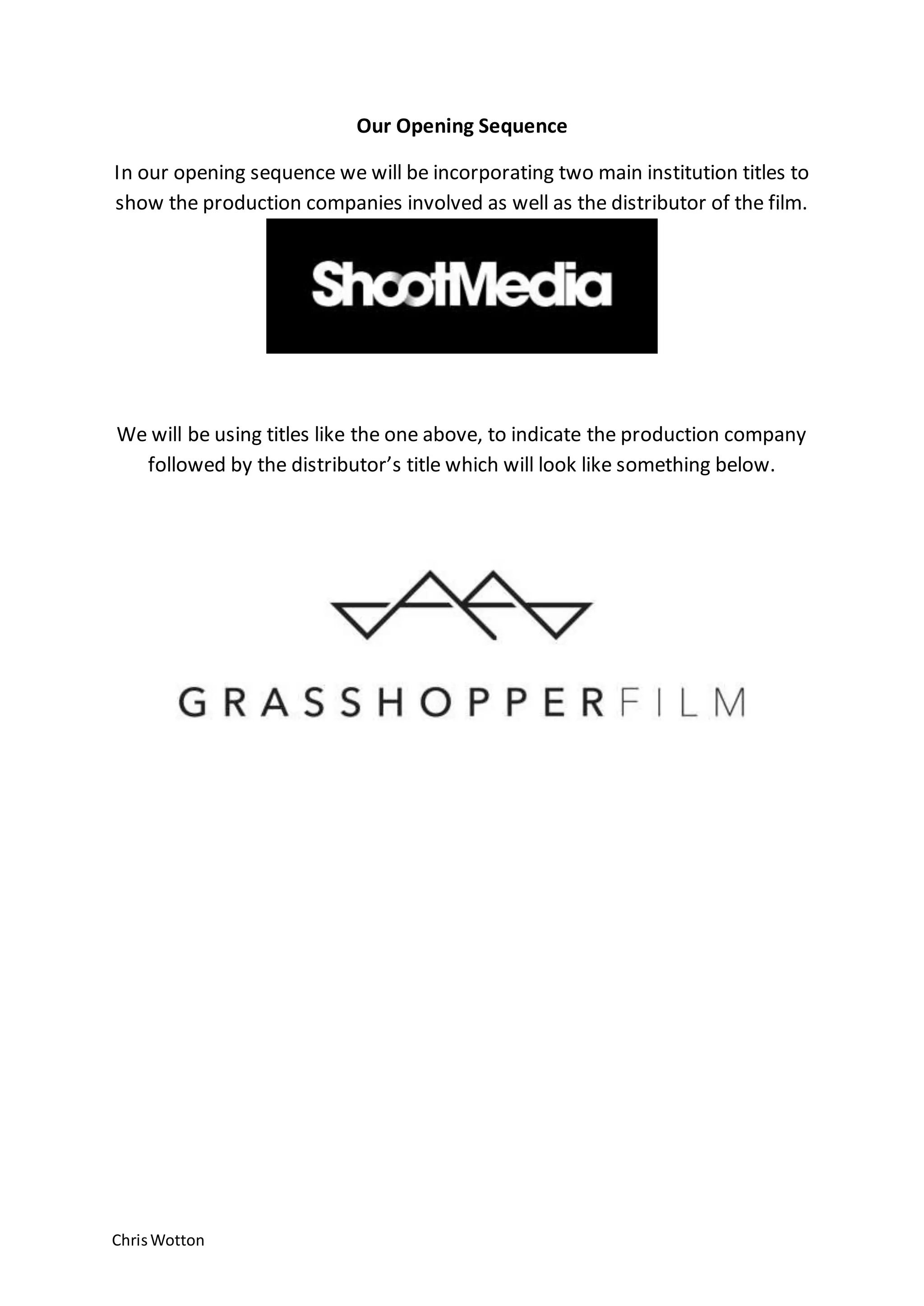 ChrisWotton
Our Opening Sequence
In our opening sequence we will be incorporating two main institution titles to
show the production companies involved as well as the distributor of the film.
We will be using titles like the one above, to indicate the production company
followed by the distributor’s title which will look like something below.
 