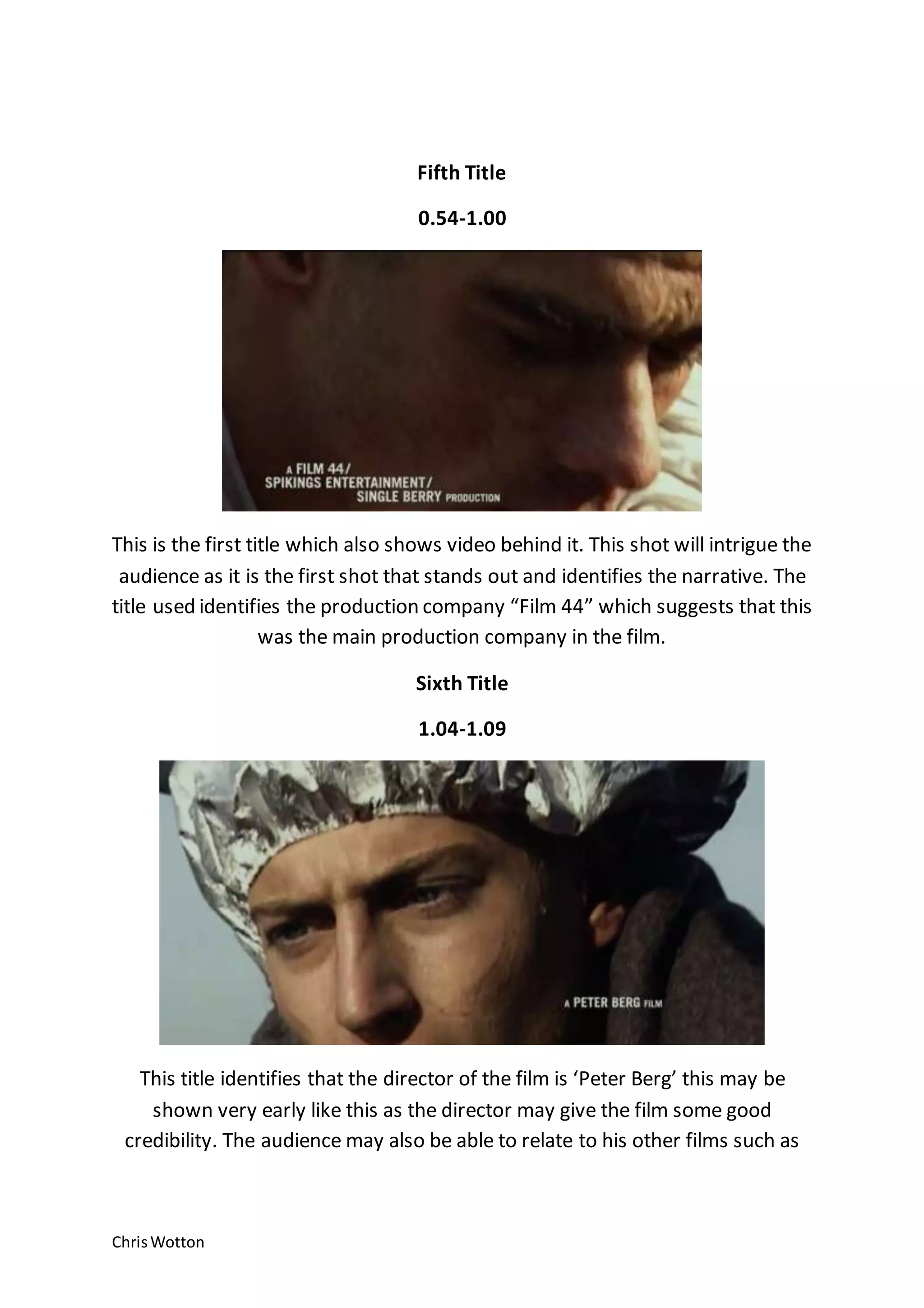 ChrisWotton
Fifth Title
0.54-1.00
This is the first title which also shows video behind it. This shot will intrigue the
audience as it is the first shot that stands out and identifies the narrative. The
title used identifies the production company “Film 44” which suggests that this
was the main production company in the film.
Sixth Title
1.04-1.09
This title identifies that the director of the film is ‘Peter Berg’ this may be
shown very early like this as the director may give the film some good
credibility. The audience may also be able to relate to his other films such as
 