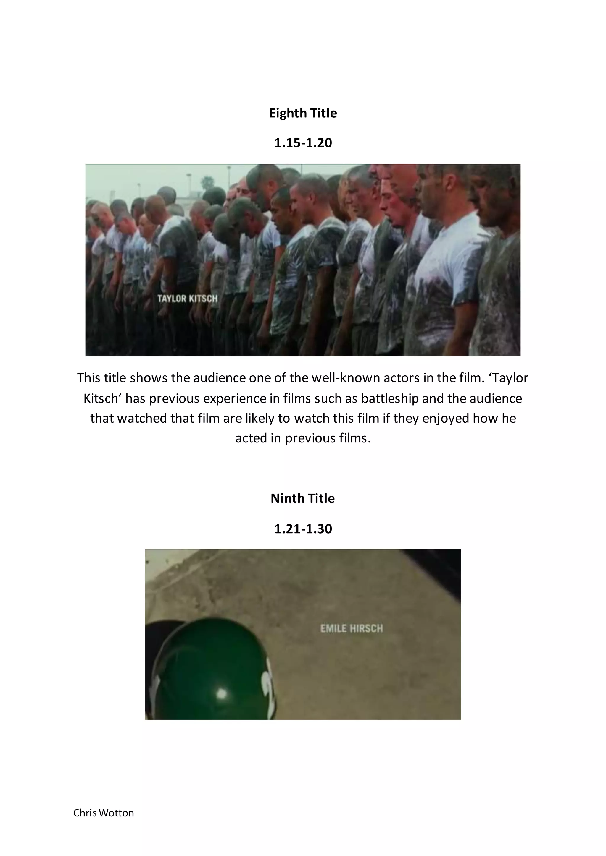 ChrisWotton
Eighth Title
1.15-1.20
This title shows the audience one of the well-known actors in the film. ‘Taylor
Kitsch’ has previous experience in films such as battleship and the audience
that watched that film are likely to watch this film if they enjoyed how he
acted in previous films.
Ninth Title
1.21-1.30
 