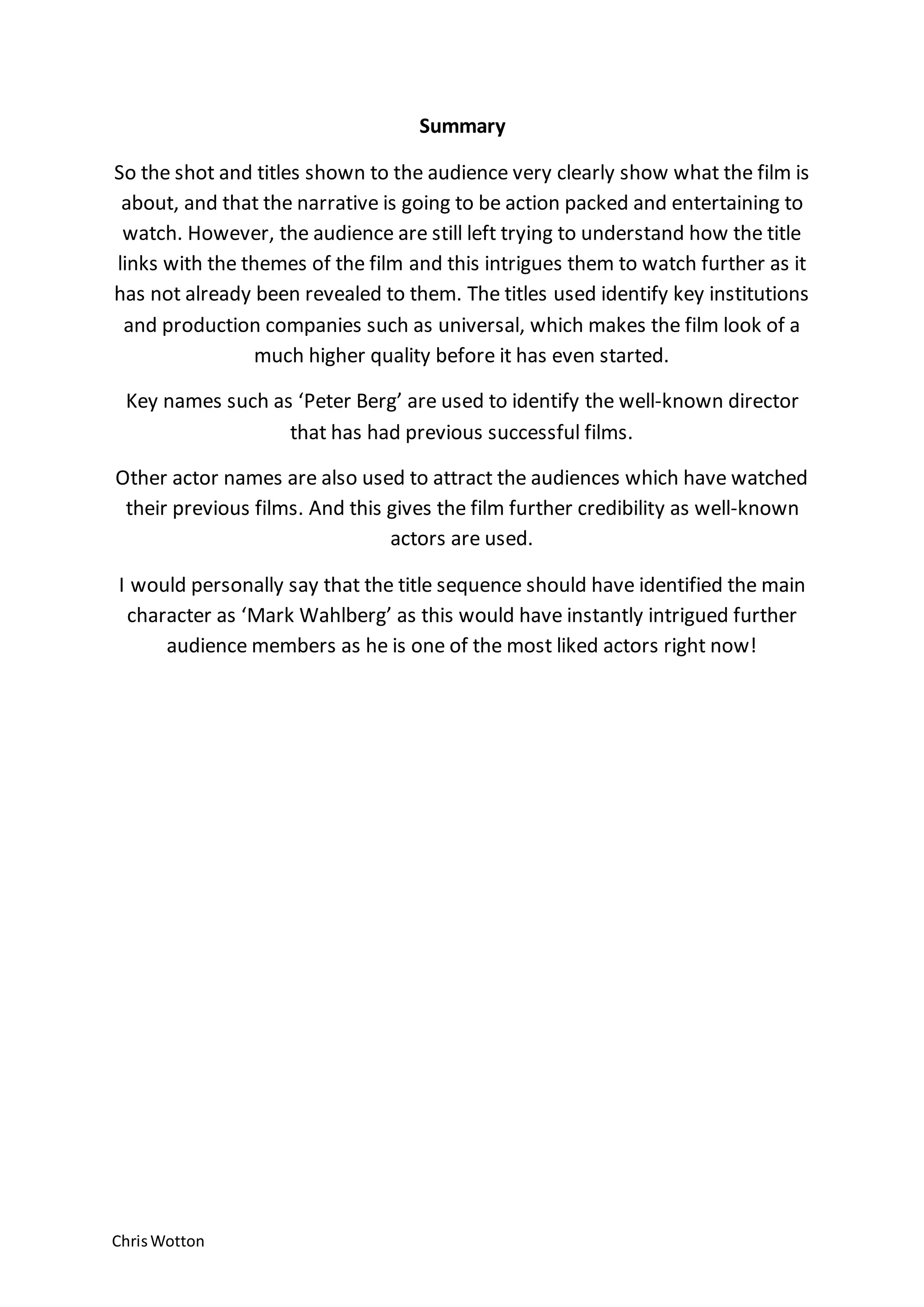 ChrisWotton
Summary
So the shot and titles shown to the audience very clearly show what the film is
about, and that the narrative is going to be action packed and entertaining to
watch. However, the audience are still left trying to understand how the title
links with the themes of the film and this intrigues them to watch further as it
has not already been revealed to them. The titles used identify key institutions
and production companies such as universal, which makes the film look of a
much higher quality before it has even started.
Key names such as ‘Peter Berg’ are used to identify the well-known director
that has had previous successful films.
Other actor names are also used to attract the audiences which have watched
their previous films. And this gives the film further credibility as well-known
actors are used.
I would personally say that the title sequence should have identified the main
character as ‘Mark Wahlberg’ as this would have instantly intrigued further
audience members as he is one of the most liked actors right now!
 