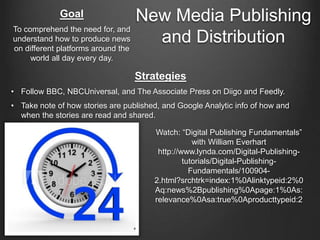 New Media Publishing
and Distribution
Strategies
• Follow BBC, NBCUniversal, and The Associate Press on Diigo and Feedly.
• Take note of how stories are published, and Google Analytic info of how and
when the stories are read and shared.
Goal
To comprehend the need for, and
understand how to produce news
on different platforms around the
world all day every day.
Watch: “Digital Publishing Fundamentals”
with William Everhart
http://www.lynda.com/Digital-Publishing-
tutorials/Digital-Publishing-
Fundamentals/100904-
2.html?srchtrk=index:1%0Alinktypeid:2%0
Aq:news%2Bpublishing%0Apage:1%0As:
relevance%0Asa:true%0Aproducttypeid:2
 