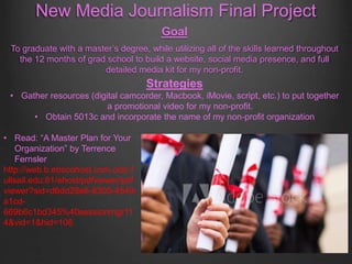 New Media Journalism Final Project
Goal
To graduate with a master’s degree, while utilizing all of the skills learned throughout
the 12 months of grad school to build a website, social media presence, and full
detailed media kit for my non-profit.
Strategies
• Gather resources (digital camcorder, Macbook, iMovie, script, etc.) to put together
a promotional video for my non-profit.
• Obtain 5013c and incorporate the name of my non-profit organization
• Read: “A Master Plan for Your
Organization” by Terrence
Fernsler
http://web.b.ebscohost.com.oclc.f
ullsail.edu:81/ehost/pdfviewer/pdf
viewer?sid=d6dd28e6-8305-4549-
a1cd-
669b6c1bd345%40sessionmgr11
4&vid=1&hid=106
 