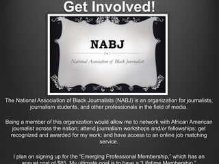 Get Involved!
The National Association of Black Journalists (NABJ) is an organization for journalists,
journalism students, and other professionals in the field of media.
Being a member of this organization would allow me to network with African American
journalist across the nation; attend journalism workshops and/or fellowships; get
recognized and awarded for my work; and have access to an online job matching
service.
I plan on signing up for the “Emerging Professional Membership,” which has an
 