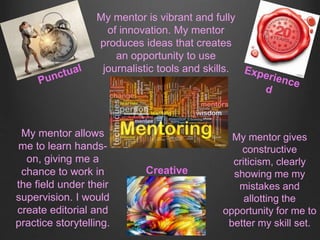 Creative
My mentor is vibrant and fully
of innovation. My mentor
produces ideas that creates
an opportunity to use
journalistic tools and skills.
My mentor allows
me to learn hands-
on, giving me a
chance to work in
the field under their
supervision. I would
create editorial and
practice storytelling.
My mentor gives
constructive
criticism, clearly
showing me my
mistakes and
allotting the
opportunity for me to
better my skill set.
 
