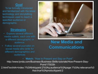 Strategies
• Explore several different
media outlets, each one with
a different demographic or
audience.
• Follow several journalist on
social media who write for
different demographics and
audiences
Goal
To be formally introduced
and familiarized with the latest
technology and storytelliing
techniques used to reach a
specified audience or
demographic.
New Media and
Communications
• Watch: “How to Present and Stay on Point”
http://www.lynda.com/Business-Business-Skills-tutorials/How-Present-Stay-
Point/175039-
2.html?srchtrk=index:1%0Alinktypeid:2%0Aq:audience%0Apage:1%0As:relevance%0
Asa:true%0Aproducttypeid:2
 