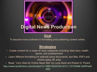 Goal
To become more proficient in formatting and publishing content online.
Strategies
• Create content for a range of news categories including: lead story, health,
sports, and entertainment
• Learn different formatting for editorial (word documents, text files, PDF) and
photos (jpeg, tiff, png)
• Read: “Let’s Start An Online News Site” by Lucia Naidi and Robert D. Picard
http://www.tandfonline.com/doi/abs/10.1080/16522354.2012.11073556#.VeNPwbS
-SfQ
Digital News Production
 