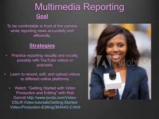 Multimedia Reporting
Goal
To be comfortable in front of the camera
while reporting news accurately and
efficiently.
Strategies
• Practice reporting visually and vocally,
possibly with YouTube videos or
podcasts.
• Learn to record, edit, and upload videos
to different online platforms.
• Watch: “Getting Started with Video
Production and Editing” with Rob
Garrott http://www.lynda.com/Video-
DSLR-Video-tutorials/Getting-Started-
Video-Production-Editing/364443-2.html
 