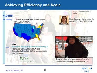 Achieving Efficiency and Scale 2009 June January Licensee ACCION New York merges with ACCION USA. Kiva ,  the online perso...