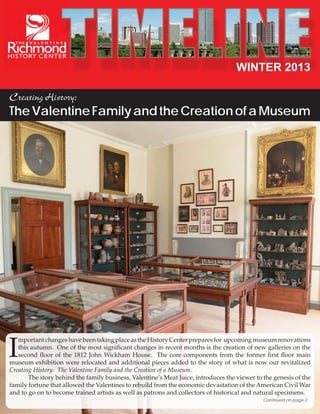 WINTER 2013
Creating History:

The Valentine Family and the Creation of a Museum

I

mportant changes have been taking place as the History Center prepares for upcoming museum renovations
this autumn. One of the most significant changes in recent months is the creation of new galleries on the
second floor of the 1812 John Wickham House. The core components from the former first floor main
museum exhibition were relocated and additional pieces added to the story of what is now our revitalized
Creating History: The Valentine Family and the Creation of a Museum.
	
The story behind the family business, Valentine’s Meat Juice, introduces the viewer to the genesis of the
family fortune that allowed the Valentines to rebuild from the economic devastation of the American Civil War
and to go on to become trained artists as well as patrons and collectors of historical and natural specimens.
Continued on page 2

 