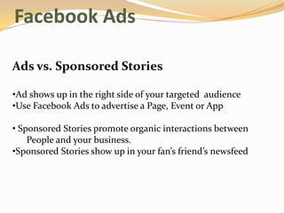 Facebook Ads

Ads vs. Sponsored Stories

•Ad shows up in the right side of your targeted audience
•Use Facebook Ads to advertise a Page, Event or App

• Sponsored Stories promote organic interactions between
    People and your business.
•Sponsored Stories show up in your fan’s friend’s newsfeed
 