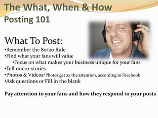 The What, When & How
Posting 101

What To Post:
•Remember the 80/20 Rule
•Find what your fans will value
    •Focus on what makes your business unique for your fans
•Tell micro-stories
•Photos & Videos*Photos get 2x the attention, according to Facebook
•Ask questions or Fill in the blank

Pay attention to your fans and how they respond to your posts
 