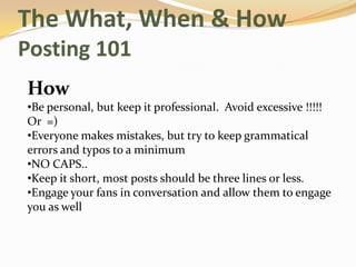 The What, When & How
Posting 101
How
•Be personal, but keep it professional. Avoid excessive !!!!!
Or =)
•Everyone makes mistakes, but try to keep grammatical
errors and typos to a minimum
•NO CAPS..
•Keep it short, most posts should be three lines or less.
•Engage your fans in conversation and allow them to engage
you as well
 