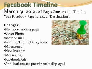 March 31, 2012: All Pages Converted to Timeline
Your Facebook Page is now a “Destination”.

Changes:
•No more landing page
•Cover Photo
•More Visual
•Pinning/Highlighting Posts
•Milestones
•New Insights
•Messaging
•Facebook Ads
•Applications are prominently displayed
 