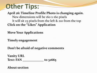Other Tips:
April 26: Timeline Profile Photo is changing again.
   New dimensions will be 160 x 160 pixels
   It will sit 23 pixels from the left & 210 from the top
Click on the “Likes” Application

Move Your Applications

Timely engagement

Don’t be afraid of negative comments

Vanity URL
Text: FAN _____________ to 32665

About section
 