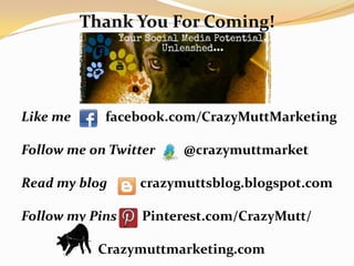 Thank You For Coming!




Like me     facebook.com/CrazyMuttMarketing

Follow me on Twitter   @crazymuttmarket

Read my blog     crazymuttsblog.blogspot.com

Follow my Pins    Pinterest.com/CrazyMutt/

           Crazymuttmarketing.com
 